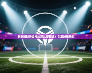 非洲篮球协会推出新比赛模式！引发球迷热议