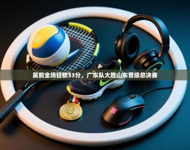 吴前全场狂砍33分，广东队大胜山东晋级总决赛