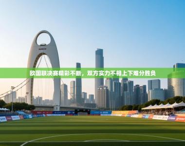 欧国联决赛精彩不断，双方实力不相上下难分胜负