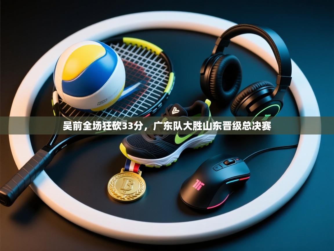 吴前全场狂砍33分,广东队大胜山东晋级总决赛 第1张