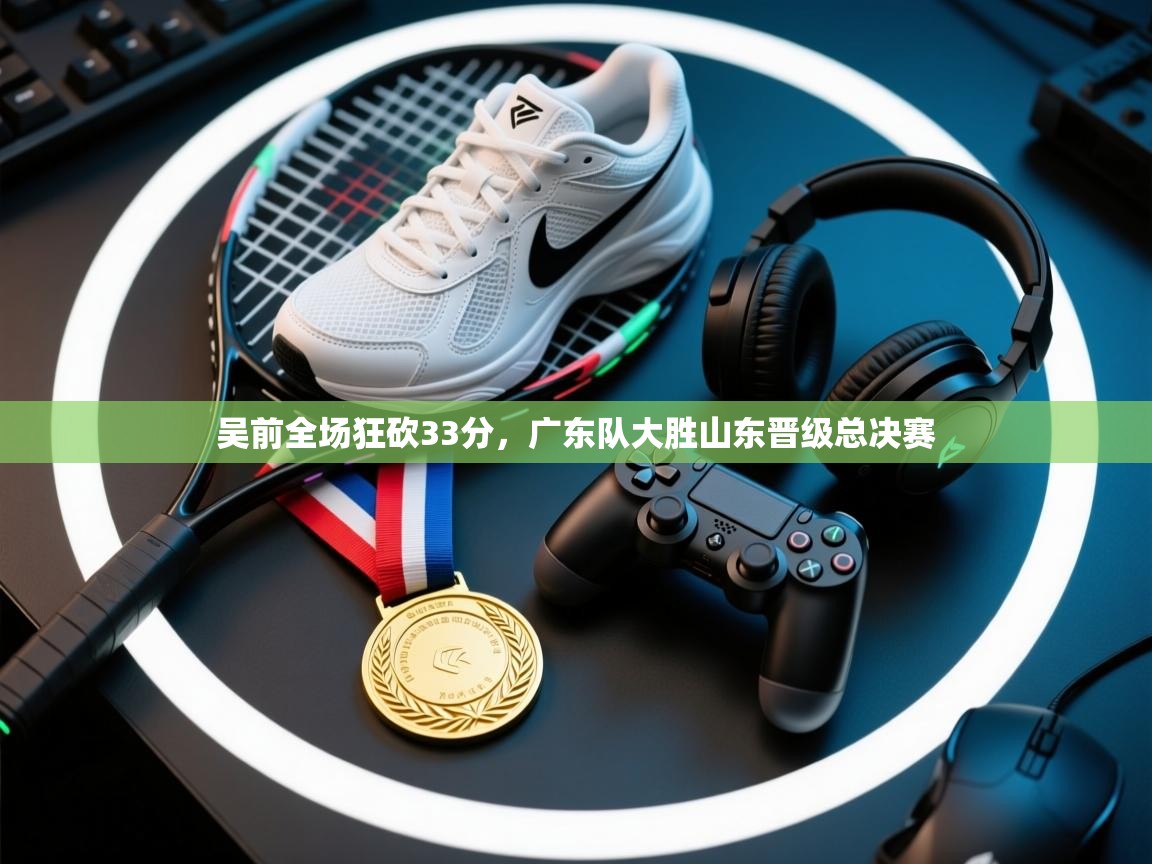 吴前全场狂砍33分,广东队大胜山东晋级总决赛 第2张